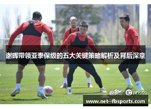 谢晖带领亚泰保级的五大关键策略解析及背后深意 谢晖带领亚泰保级的五大关键策略解析及背后深意