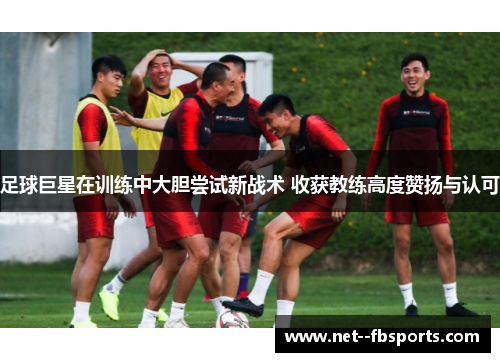 足球巨星在训练中大胆尝试新战术 收获教练高度赞扬与认可 足球巨星在训练中大胆尝试新战术 收获教练高度赞扬与认可