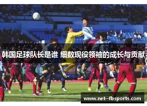 韩国足球队长是谁 细数现役领袖的成长与贡献 韩国足球队长是谁 细数现役领袖的成长与贡献